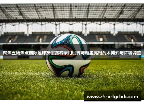聚焦五场焦点国际足球友谊赛看豪门试阵与新星亮相战术博弈与阵容调整