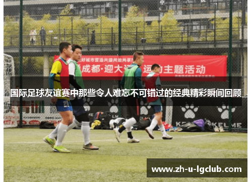 国际足球友谊赛中那些令人难忘不可错过的经典精彩瞬间回顾