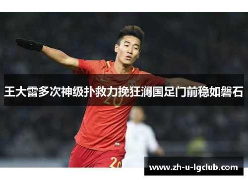 王大雷多次神级扑救力挽狂澜国足门前稳如磐石