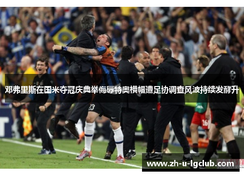 邓弗里斯在国米夺冠庆典举侮辱特奥横幅遭足协调查风波持续发酵升