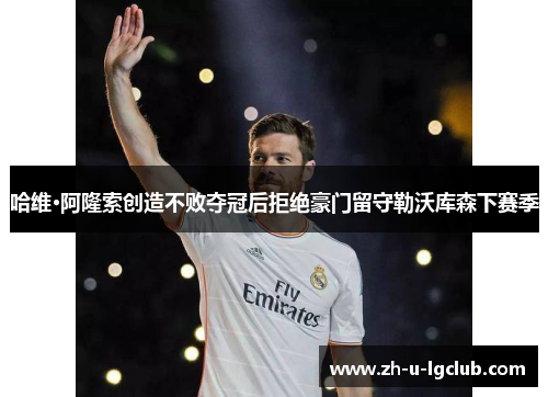 哈维·阿隆索创造不败夺冠后拒绝豪门留守勒沃库森下赛季 哈维·阿隆索创造不败夺冠后拒绝豪门留守勒沃库森下赛季