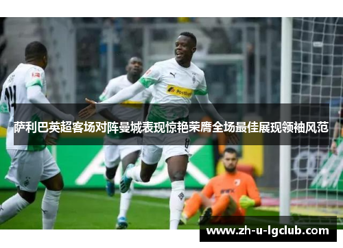 萨利巴英超客场对阵曼城表现惊艳荣膺全场最佳展现领袖风范