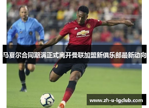 马夏尔合同期满正式离开曼联加盟新俱乐部最新动向