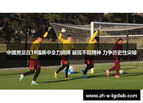 中国男足在18强赛中全力拼搏 展现不屈精神 力争历史性突破